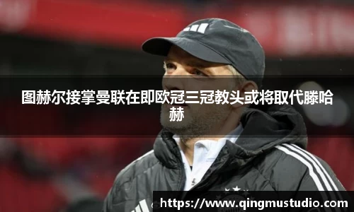 图赫尔接掌曼联在即欧冠三冠教头或将取代滕哈赫